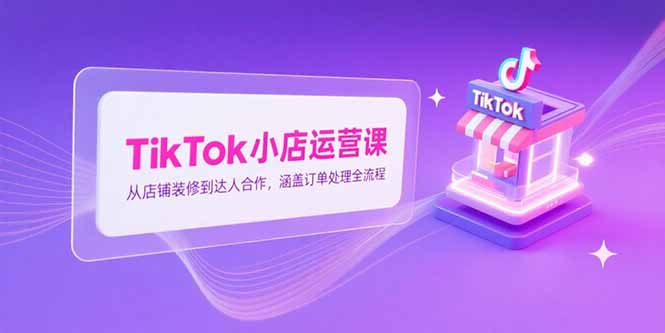 TikTok小店运营课，从店铺装修到达人合作，涵盖订单处理全流程-涵知项目站