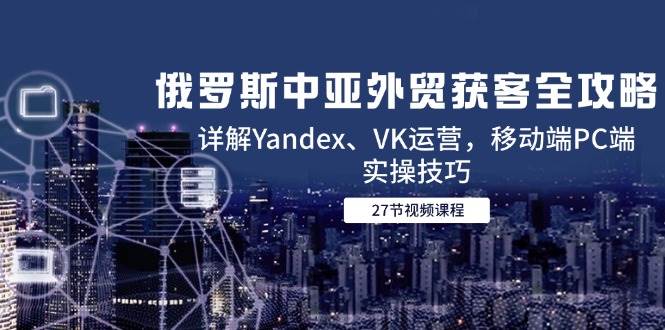 （14959期）俄罗斯中亚外贸获客全攻略，详解Yandex、VK运营，移动端PC端实操技巧-涵知项目站