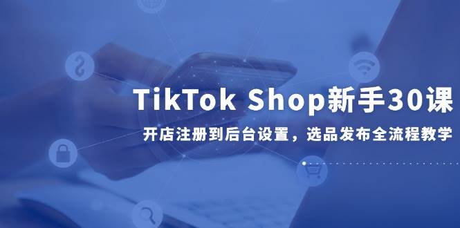 （14960期）TikTok Shop新手30课，开店注册到后台设置，选品发布全流程教学-涵知项目站