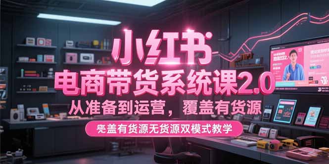 小红书电商带货系统课2.0，从准备到运营，覆盖有货源无货源双模式教学-涵知项目站