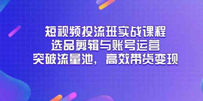 短视频投流班实战课程，选品剪辑与账号运营，突破流量池，高效带货变现-涵知项目站