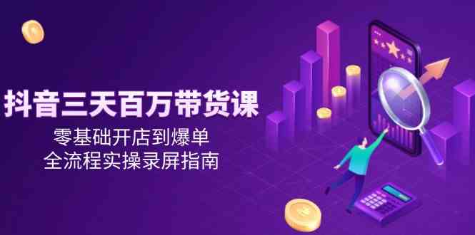 抖音三天百万带货课，零基础开店到爆单，全流程实操录屏指南-涵知项目站