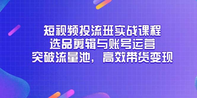 （14868期）短视频投流班实战课程，选品剪辑与账号运营，突破流量池，高效带货变现-涵知项目站